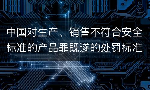 中国对生产、销售不符合安全标准的产品罪既遂的处罚标准
