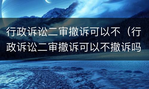 行政诉讼二审撤诉可以不（行政诉讼二审撤诉可以不撤诉吗）