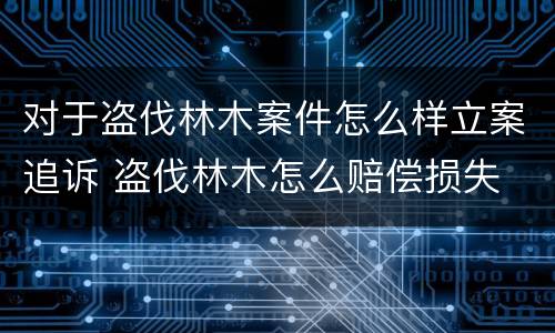 对于盗伐林木案件怎么样立案追诉 盗伐林木怎么赔偿损失