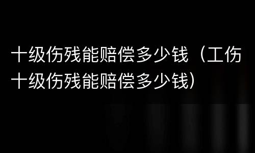 十级伤残能赔偿多少钱（工伤十级伤残能赔偿多少钱）