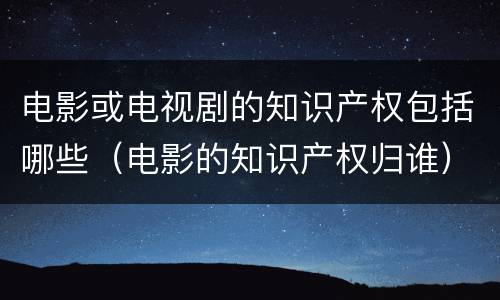 电影或电视剧的知识产权包括哪些（电影的知识产权归谁）