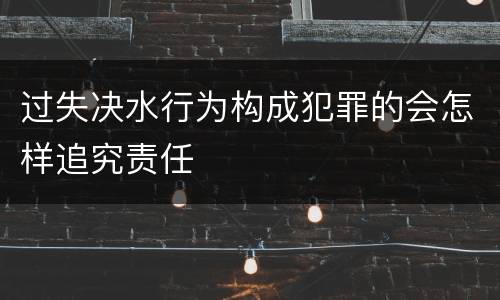 过失决水行为构成犯罪的会怎样追究责任
