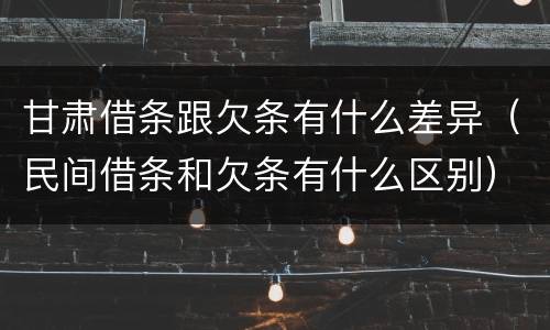 甘肃借条跟欠条有什么差异（民间借条和欠条有什么区别）