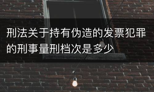 刑法关于持有伪造的发票犯罪的刑事量刑档次是多少