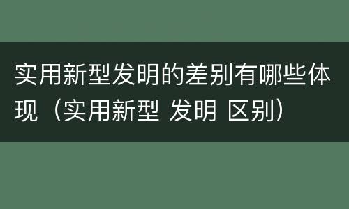 实用新型发明的差别有哪些体现（实用新型 发明 区别）