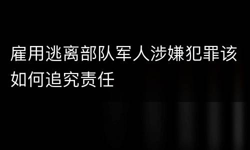 雇用逃离部队军人涉嫌犯罪该如何追究责任