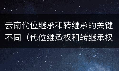 云南代位继承和转继承的关键不同（代位继承权和转继承权）