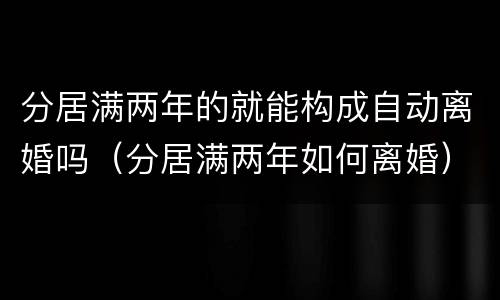 分居满两年的就能构成自动离婚吗（分居满两年如何离婚）