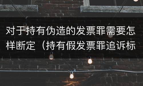 对于持有伪造的发票罪需要怎样断定（持有假发票罪追诉标准）