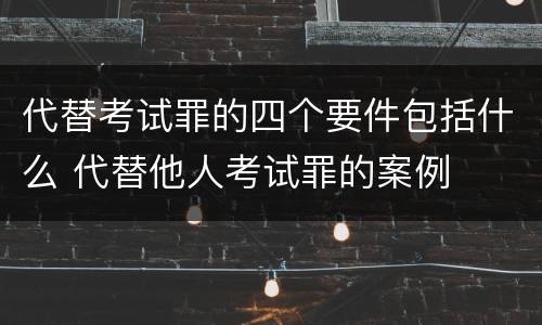代替考试罪的四个要件包括什么 代替他人考试罪的案例