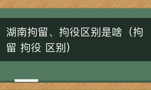 湖南拘留、拘役区别是啥（拘留 拘役 区别）