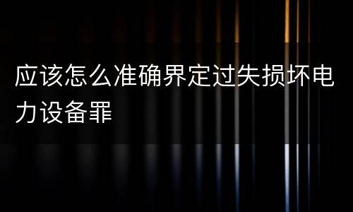 应该怎么准确界定过失损坏电力设备罪