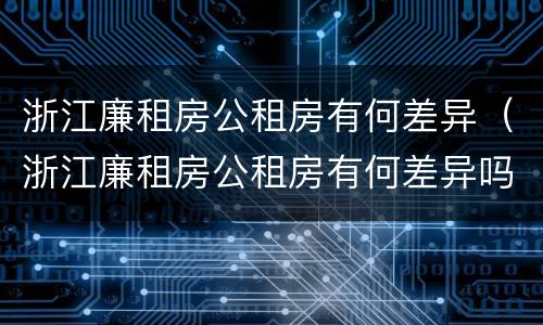 浙江廉租房公租房有何差异（浙江廉租房公租房有何差异吗）
