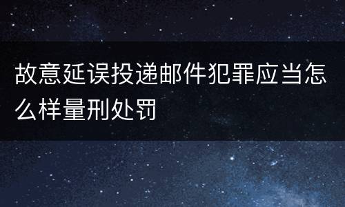 故意延误投递邮件犯罪应当怎么样量刑处罚