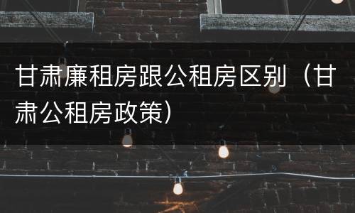 甘肃廉租房跟公租房区别（甘肃公租房政策）