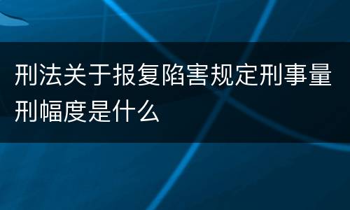 刑法关于报复陷害规定刑事量刑幅度是什么