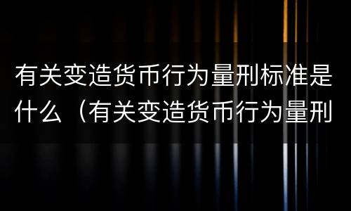 有关变造货币行为量刑标准是什么（有关变造货币行为量刑标准是什么时候实施）
