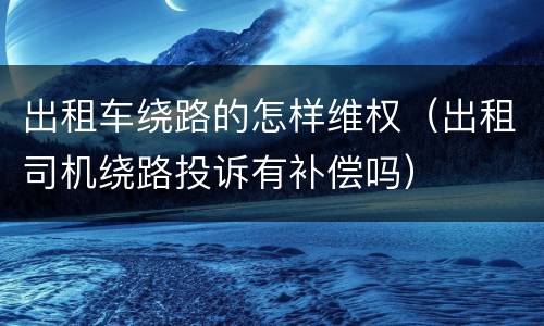 出租车绕路的怎样维权（出租司机绕路投诉有补偿吗）