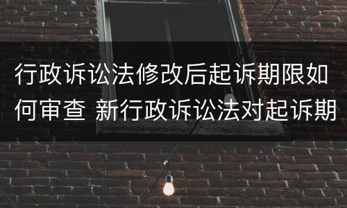 行政诉讼法修改后起诉期限如何审查 新行政诉讼法对起诉期限进行调整