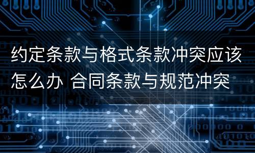 约定条款与格式条款冲突应该怎么办 合同条款与规范冲突