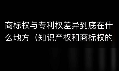 商标权与专利权差异到底在什么地方（知识产权和商标权的区别）