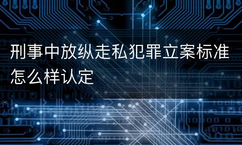 刑事中放纵走私犯罪立案标准怎么样认定