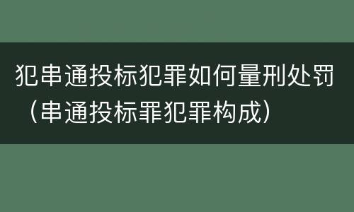 犯串通投标犯罪如何量刑处罚（串通投标罪犯罪构成）