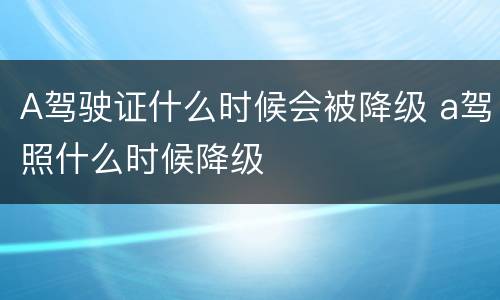 A驾驶证什么时候会被降级 a驾照什么时候降级