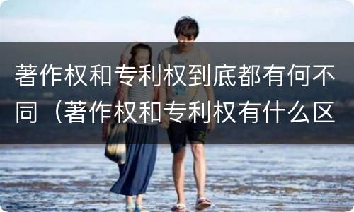 著作权和专利权到底都有何不同（著作权和专利权有什么区别）