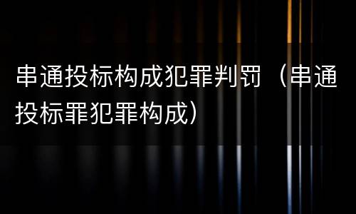 串通投标构成犯罪判罚（串通投标罪犯罪构成）
