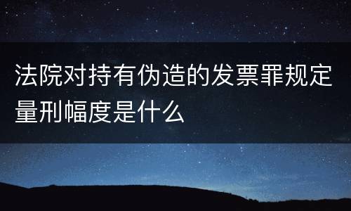 法院对持有伪造的发票罪规定量刑幅度是什么