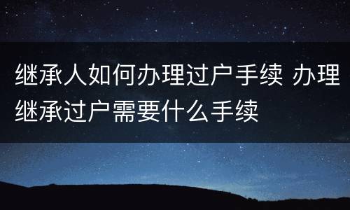 继承人如何办理过户手续 办理继承过户需要什么手续