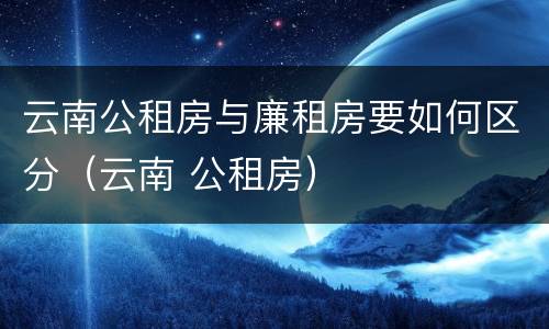云南公租房与廉租房要如何区分（云南 公租房）