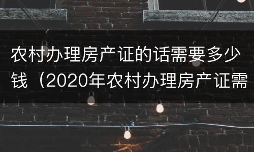 农村办理房产证的话需要多少钱（2020年农村办理房产证需要多少钱）
