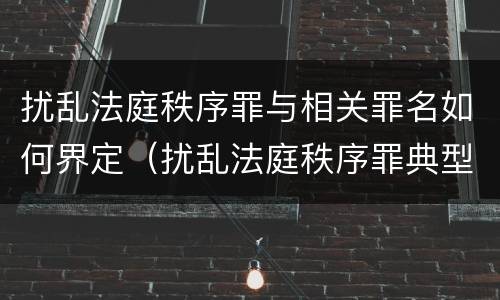 扰乱法庭秩序罪与相关罪名如何界定（扰乱法庭秩序罪典型案例）