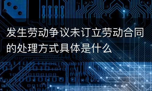 发生劳动争议未订立劳动合同的处理方式具体是什么