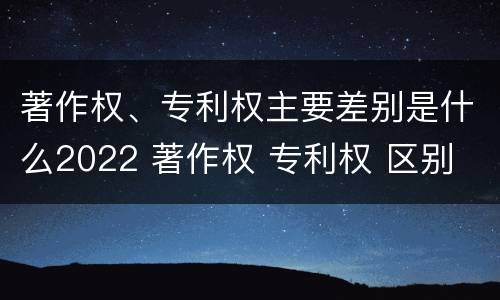著作权、专利权主要差别是什么2022 著作权 专利权 区别