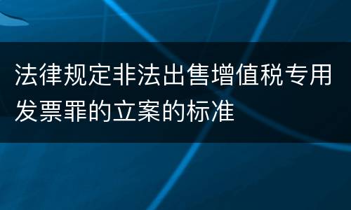 法律规定非法出售增值税专用发票罪的立案的标准