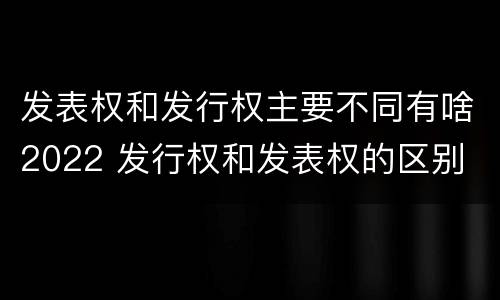 发表权和发行权主要不同有啥2022 发行权和发表权的区别