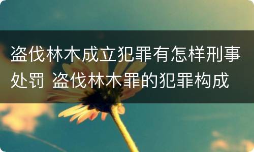 盗伐林木成立犯罪有怎样刑事处罚 盗伐林木罪的犯罪构成