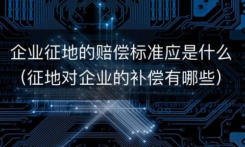 企业征地的赔偿标准应是什么（征地对企业的补偿有哪些）