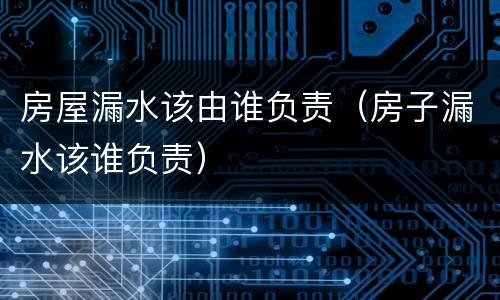 房屋漏水该由谁负责（房子漏水该谁负责）