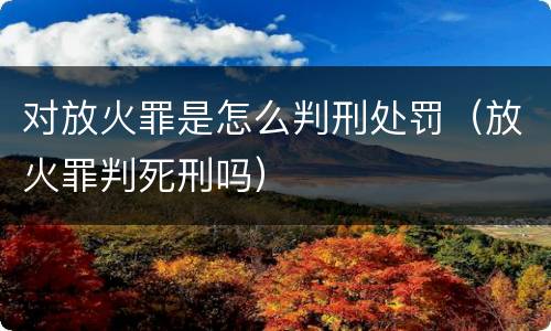 对放火罪是怎么判刑处罚（放火罪判死刑吗）