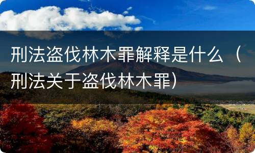 刑法盗伐林木罪解释是什么（刑法关于盗伐林木罪）