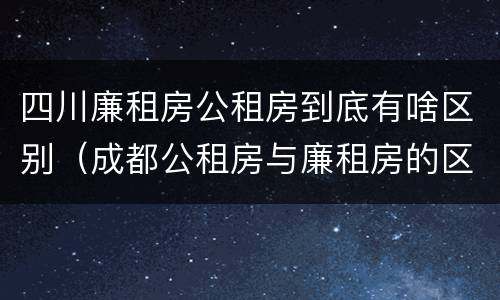 四川廉租房公租房到底有啥区别（成都公租房与廉租房的区别）