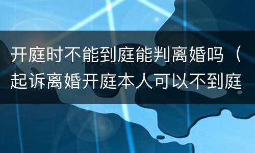 开庭时不能到庭能判离婚吗（起诉离婚开庭本人可以不到庭吗）
