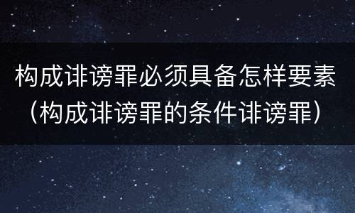 构成诽谤罪必须具备怎样要素（构成诽谤罪的条件诽谤罪）