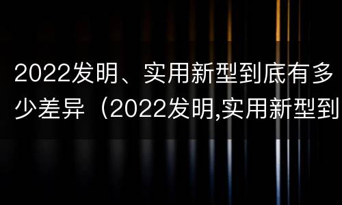 2022发明、实用新型到底有多少差异（2022发明,实用新型到底有多少差异呢）
