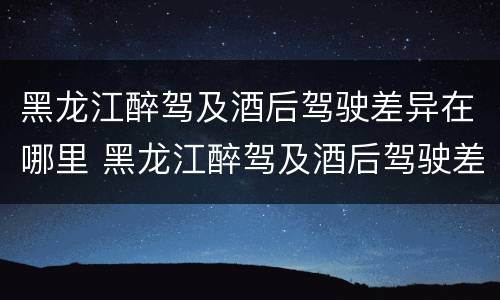 黑龙江醉驾及酒后驾驶差异在哪里 黑龙江醉驾及酒后驾驶差异在哪里查询