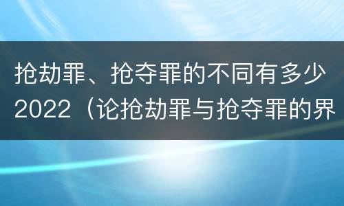 抢劫罪、抢夺罪的不同有多少2022（论抢劫罪与抢夺罪的界限）